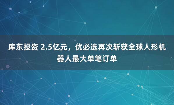 库东投资 2.5亿元，优必选再次斩获全球人形机器人最大单笔订单