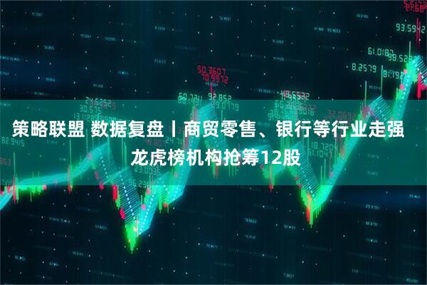 策略联盟 数据复盘丨商贸零售、银行等行业走强   龙虎榜机构抢筹12股