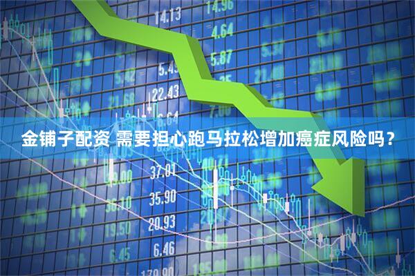 金铺子配资 需要担心跑马拉松增加癌症风险吗？