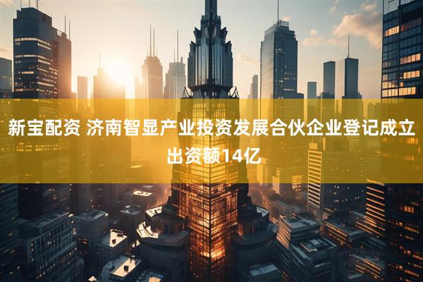 新宝配资 济南智显产业投资发展合伙企业登记成立 出资额14亿