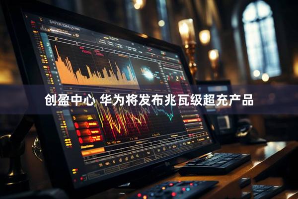 创盈中心 华为将发布兆瓦级超充产品