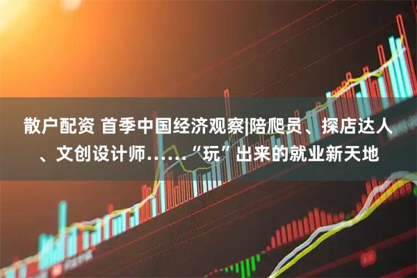 散户配资 首季中国经济观察|陪爬员、探店达人、文创设计师……“玩”出来的就业新天地