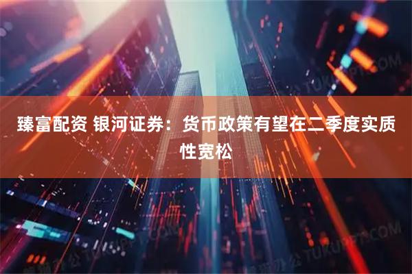 臻富配资 银河证券：货币政策有望在二季度实质性宽松