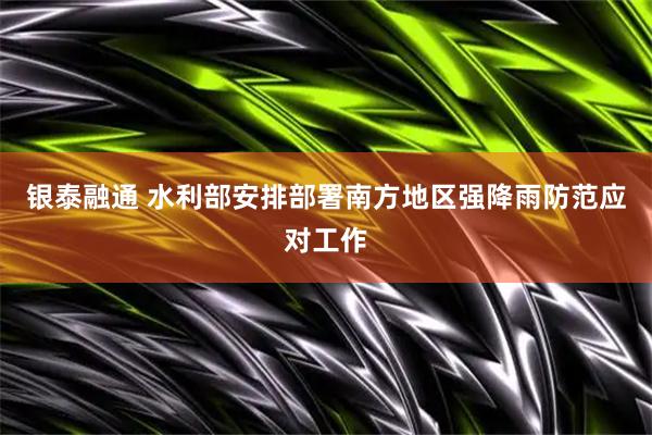 银泰融通 水利部安排部署南方地区强降雨防范应对工作