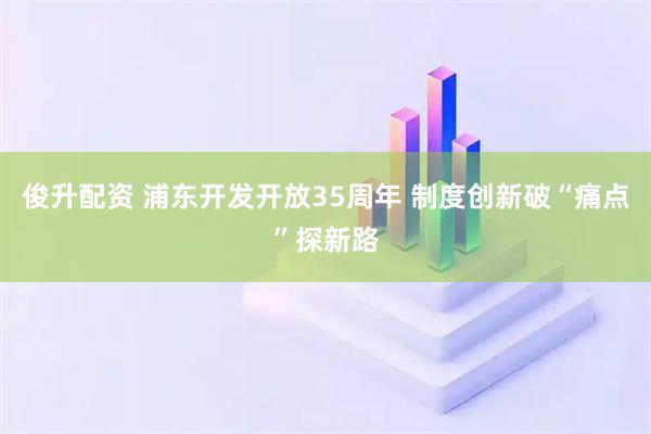 俊升配资 浦东开发开放35周年 制度创新破“痛点”探新路