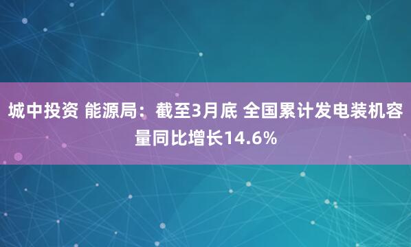 城中投资 能源局：截至3月底 全国累计发电装机容量同比增长14.6%