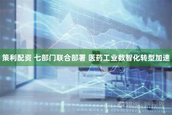 策利配资 七部门联合部署 医药工业数智化转型加速