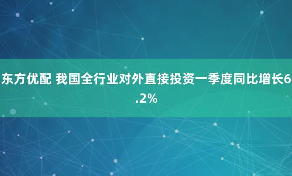 东方优配 我国全行业对外直接投资一季度同比增长6.2%