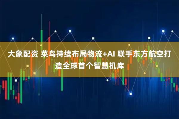 大象配资 菜鸟持续布局物流+AI 联手东方航空打造全球首个智慧机库