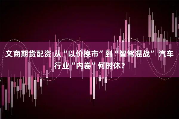 文商期货配资 从“以价换市”到“智驾混战” 汽车行业“内卷”何时休？