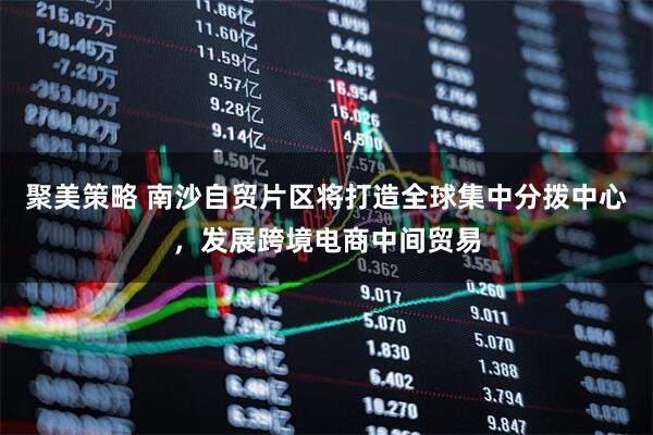 聚美策略 南沙自贸片区将打造全球集中分拨中心，发展跨境电商中间贸易