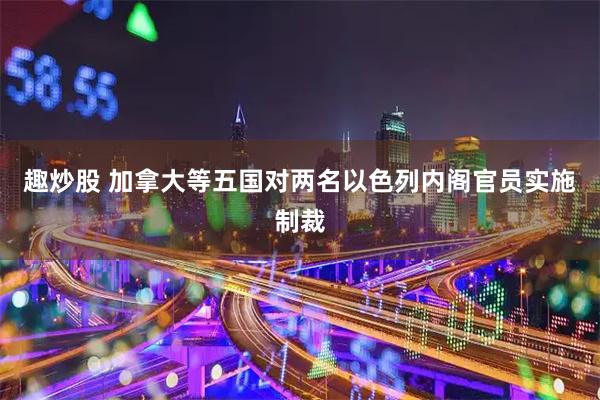 趣炒股 加拿大等五国对两名以色列内阁官员实施制裁