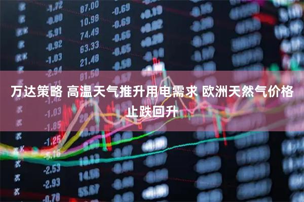 万达策略 高温天气推升用电需求 欧洲天然气价格止跌回升