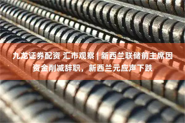 九龙证券配资 汇市观察 | 新西兰联储前主席因资金削减辞职，新西兰元应声下跌