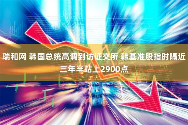 瑞和网 韩国总统高调到访证交所 韩基准股指时隔近三年半站上2900点