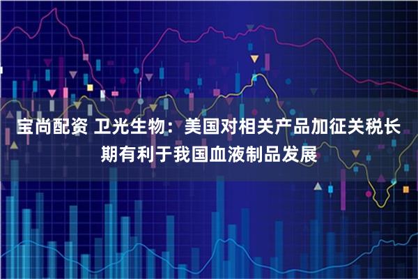 宝尚配资 卫光生物：美国对相关产品加征关税长期有利于我国血液制品发展