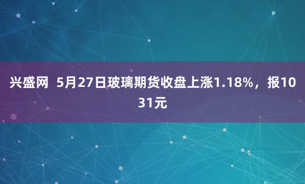 兴盛网  5月27日玻璃期货收盘上涨1.18%，报1031元