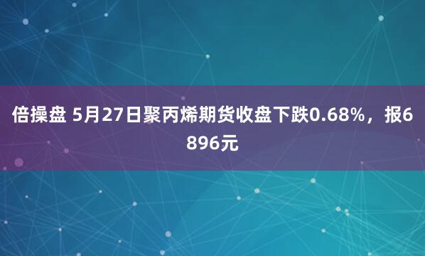 倍操盘 5月27日聚丙烯期货收盘下跌0.68%，报6896元