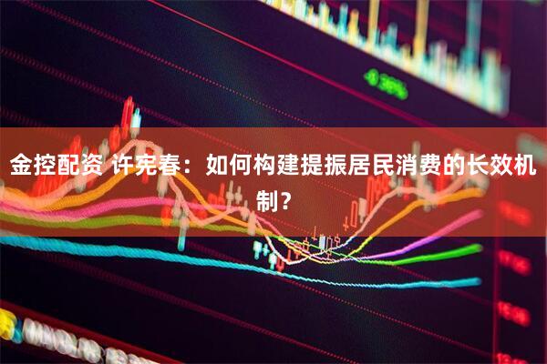 金控配资 许宪春：如何构建提振居民消费的长效机制？