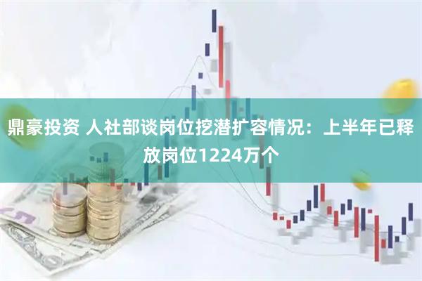 鼎豪投资 人社部谈岗位挖潜扩容情况：上半年已释放岗位1224万个