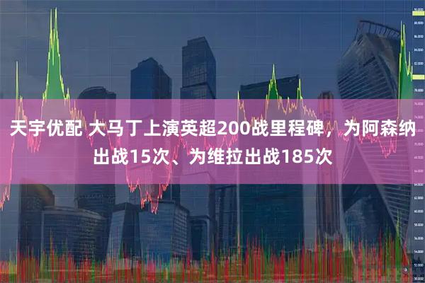 天宇优配 大马丁上演英超200战里程碑，为阿森纳出战15次、为维拉出战185次