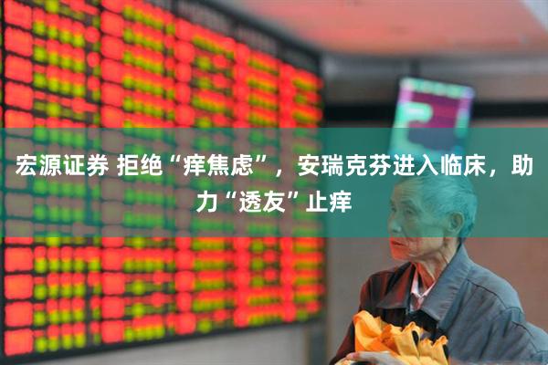 宏源证券 拒绝“痒焦虑”，安瑞克芬进入临床，助力“透友”止痒