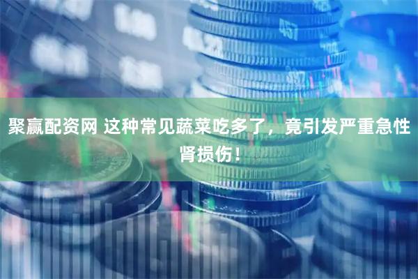 聚赢配资网 这种常见蔬菜吃多了，竟引发严重急性肾损伤！
