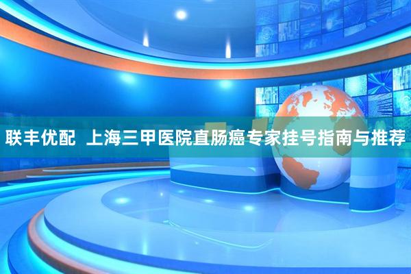 联丰优配  上海三甲医院直肠癌专家挂号指南与推荐