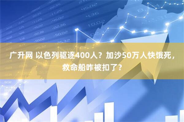 广升网 以色列驱逐400人？加沙50万人快饿死，救命船咋被扣了？