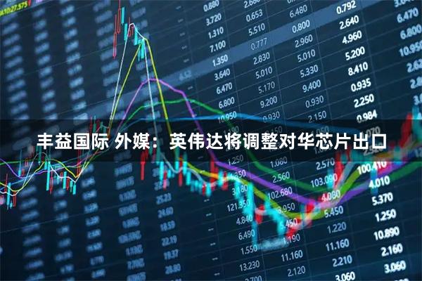 丰益国际 外媒：英伟达将调整对华芯片出口