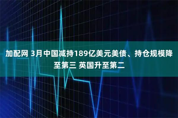加配网 3月中国减持189亿美元美债、持仓规模降至第三 英国升至第二
