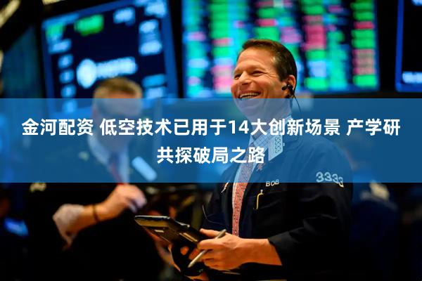 金河配资 低空技术已用于14大创新场景 产学研共探破局之路