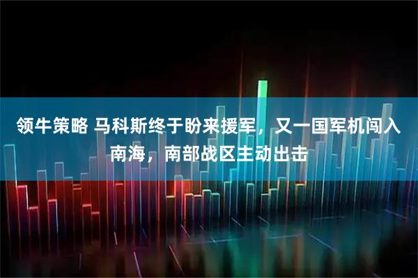 领牛策略 马科斯终于盼来援军，又一国军机闯入南海，南部战区主动出击