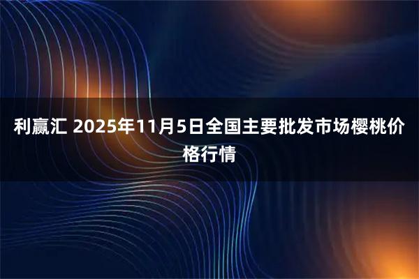 利赢汇 2025年11月5日全国主要批发市场樱桃价格行情