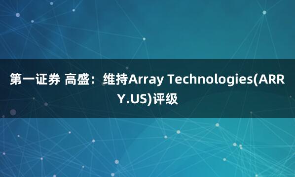 第一证券 高盛：维持Array Technologies(ARRY.US)评级