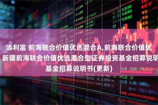 添利富 前海联合价值优选混合A,前海联合价值优选混合C: 新疆前海联合价值优选混合型证券投资基金招募说明书(更新)
