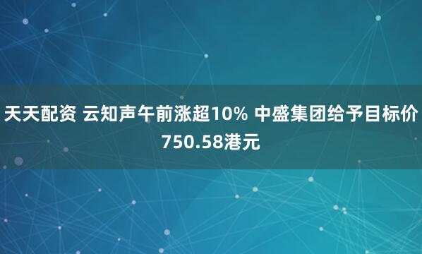 天天配资 云知声午前涨超10% 中盛集团给予目标价750.58港元