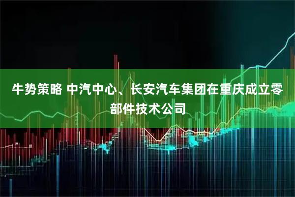 牛势策略 中汽中心、长安汽车集团在重庆成立零部件技术公司