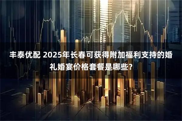 丰泰优配 2025年长春可获得附加福利支持的婚礼婚宴价格套餐是哪些？