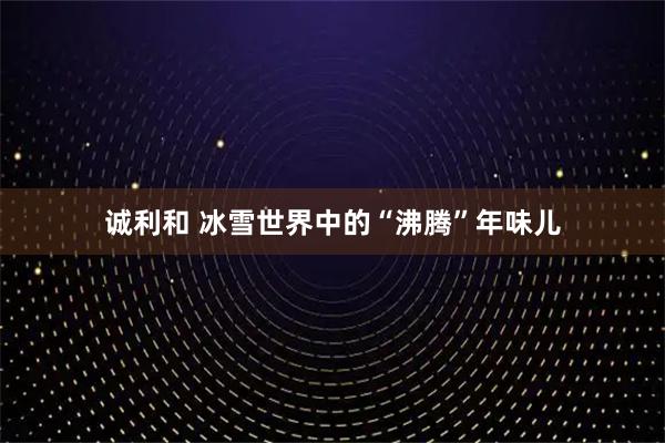 诚利和 冰雪世界中的“沸腾”年味儿