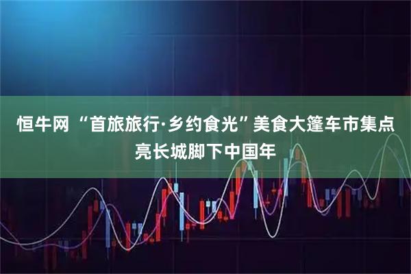 恒牛网 “首旅旅行·乡约食光”美食大篷车市集点亮长城脚下中国年