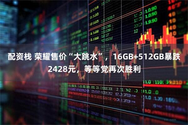 配资栈 荣耀售价“大跳水”，16GB+512GB暴跌2428元，等等党再次胜利