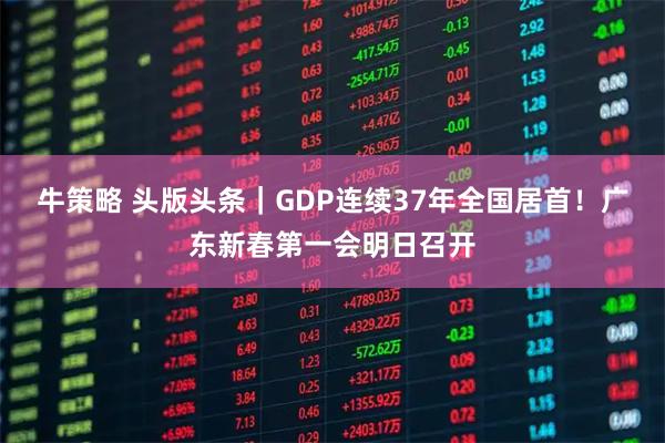 牛策略 头版头条｜GDP连续37年全国居首！广东新春第一会明日召开