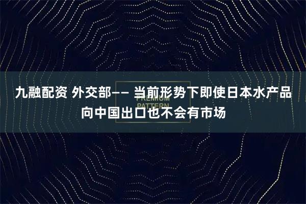 九融配资 外交部—— 当前形势下即使日本水产品向中国出口也不会有市场