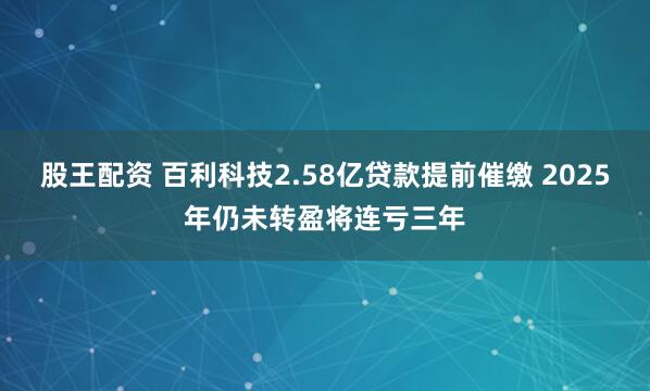 股王配资 百利科技2.58亿贷款提前催缴 2025年仍未转盈将连亏三年