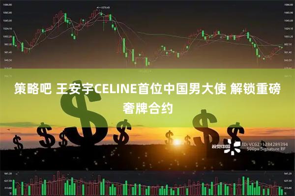 策略吧 王安宇CELINE首位中国男大使 解锁重磅奢牌合约