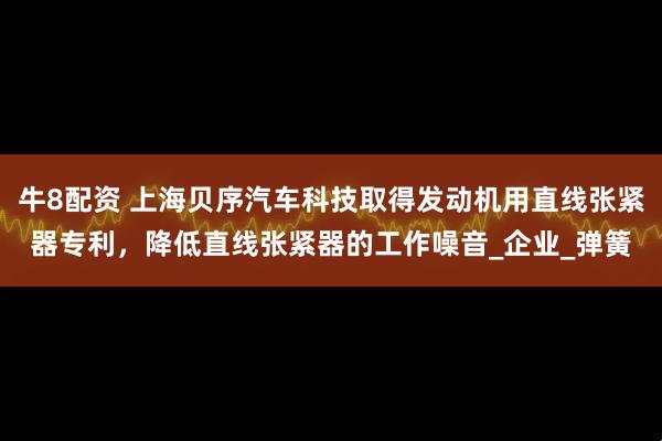 牛8配资 上海贝序汽车科技取得发动机用直线张紧器专利，降低直线张紧器的工作噪音_企业_弹簧