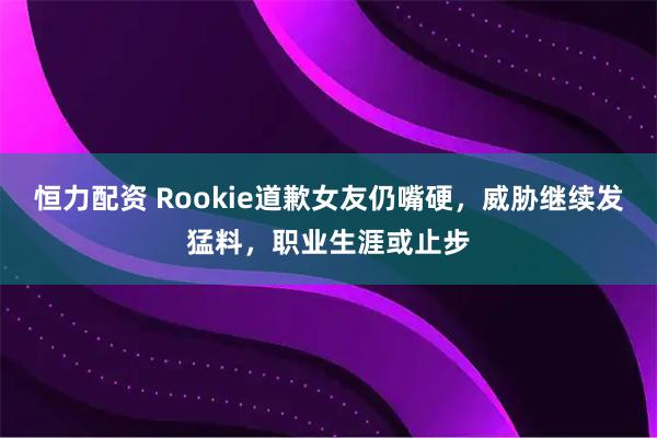 恒力配资 Rookie道歉女友仍嘴硬，威胁继续发猛料，职业生涯或止步