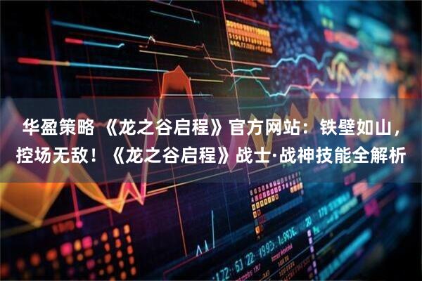 华盈策略 《龙之谷启程》官方网站：铁壁如山，控场无敌！《龙之谷启程》战士·战神技能全解析